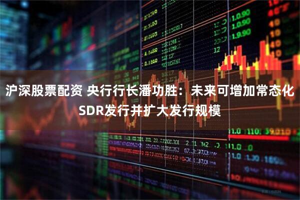 沪深股票配资 央行行长潘功胜：未来可增加常态化SDR发行并扩大发行规模