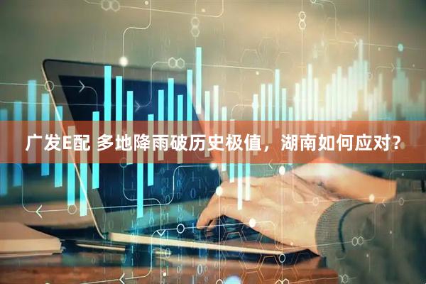 广发E配 多地降雨破历史极值，湖南如何应对？
