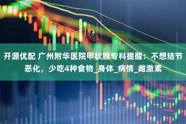 开源优配 广州附华医院甲状腺专科提醒：不想结节恶化，少吃4种食物_身体_病情_雌激素