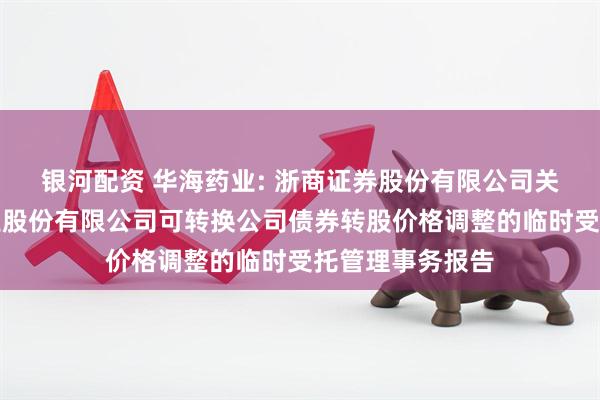 银河配资 华海药业: 浙商证券股份有限公司关于浙江华海药业股份有限公司可转换公司债券转股价格调整的临时受托管理事务报告