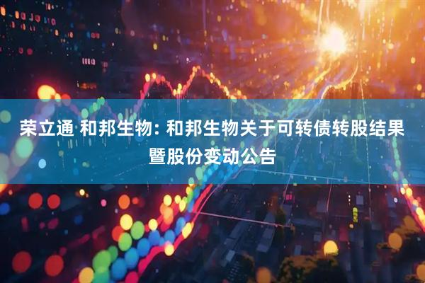 荣立通 和邦生物: 和邦生物关于可转债转股结果暨股份变动公告