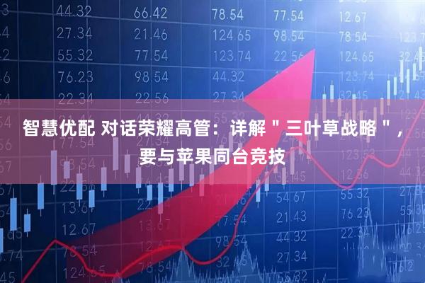 智慧优配 对话荣耀高管：详解＂三叶草战略＂，要与苹果同台竞技