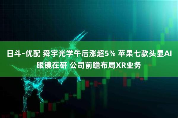日斗-优配 舜宇光学午后涨超5% 苹果七款头显AI眼镜在研 公司前瞻布局XR业务