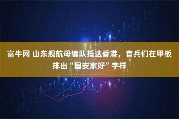 富牛网 山东舰航母编队抵达香港，官兵们在甲板排出“国安家好”字样