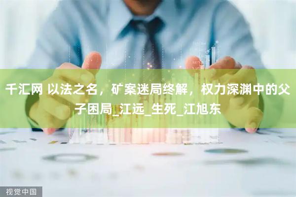 千汇网 以法之名，矿案迷局终解，权力深渊中的父子困局_江远_生死_江旭东