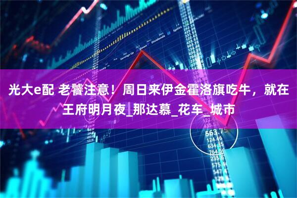 光大e配 老饕注意！周日来伊金霍洛旗吃牛，就在王府明月夜_那达慕_花车_城市