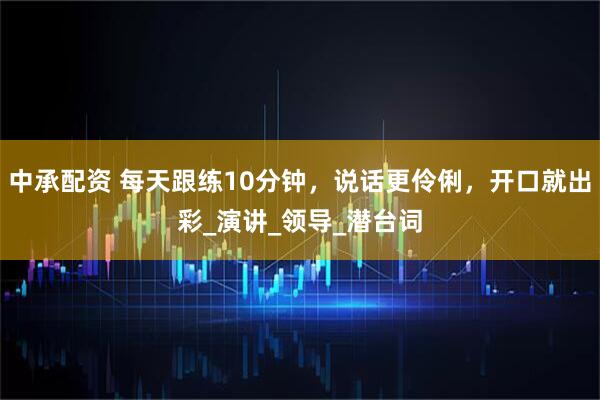 中承配资 每天跟练10分钟，说话更伶俐，开口就出彩_演讲_领导_潜台词