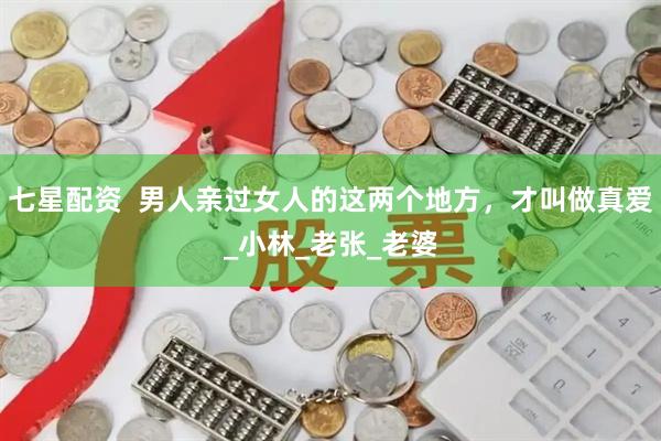 七星配资  男人亲过女人的这两个地方，才叫做真爱_小林_老张_老婆