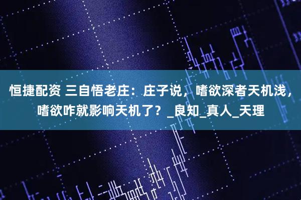 恒捷配资 三自悟老庄：庄子说，嗜欲深者天机浅，嗜欲咋就影响天机了？_良知_真人_天理