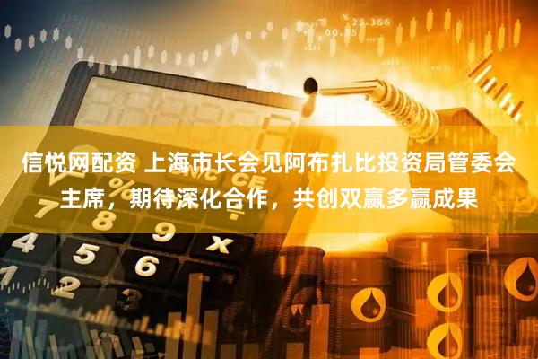 信悦网配资 上海市长会见阿布扎比投资局管委会主席，期待深化合作，共创双赢多赢成果