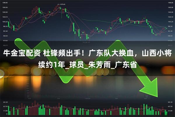 牛金宝配资 杜锋频出手！广东队大换血，山西小将续约1年_球员_朱芳雨_广东省