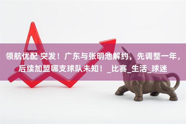 领航优配 突发！广东与张明池解约，先调整一年，后续加盟哪支球队未知！_比赛_生活_球迷