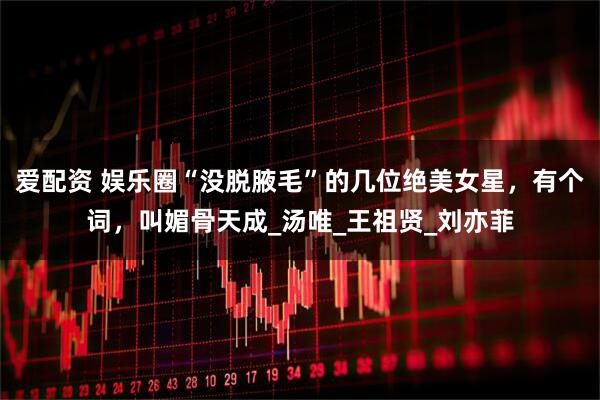 爱配资 娱乐圈“没脱腋毛”的几位绝美女星，有个词，叫媚骨天成_汤唯_王祖贤_刘亦菲