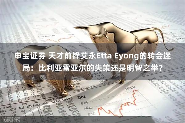 申宝证券 天才前锋艾永Etta Eyong的转会迷局：比利亚雷亚尔的失策还是明智之举？