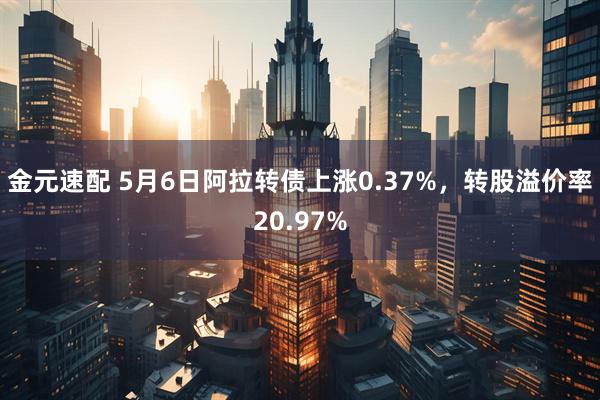 金元速配 5月6日阿拉转债上涨0.37%，转股溢价率20.97%