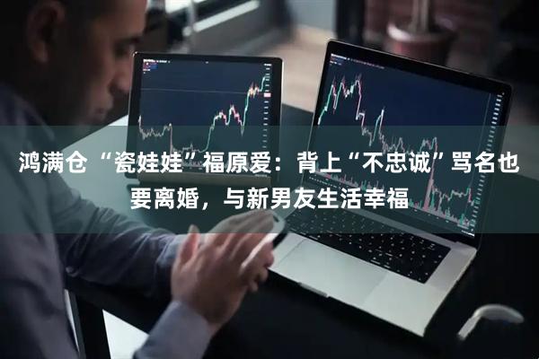 鸿满仓 “瓷娃娃”福原爱：背上“不忠诚”骂名也要离婚，与新男友生活幸福