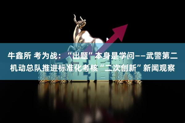 牛鑫所 考为战:“出题”本身是学问——武警第二机动总队推进标准化考核“二次创新”新闻观察