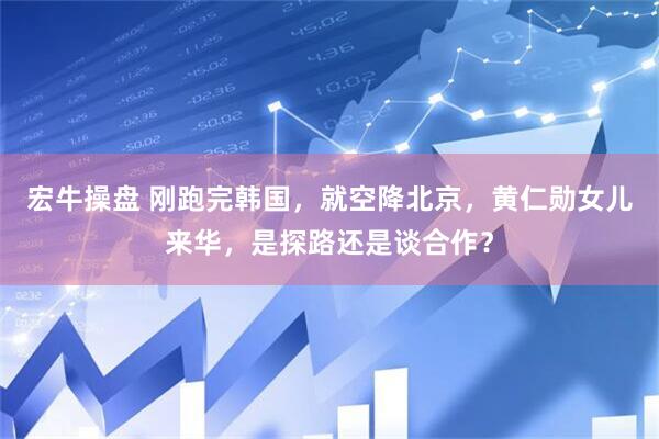 宏牛操盘 刚跑完韩国，就空降北京，黄仁勋女儿来华，是探路还是谈合作？